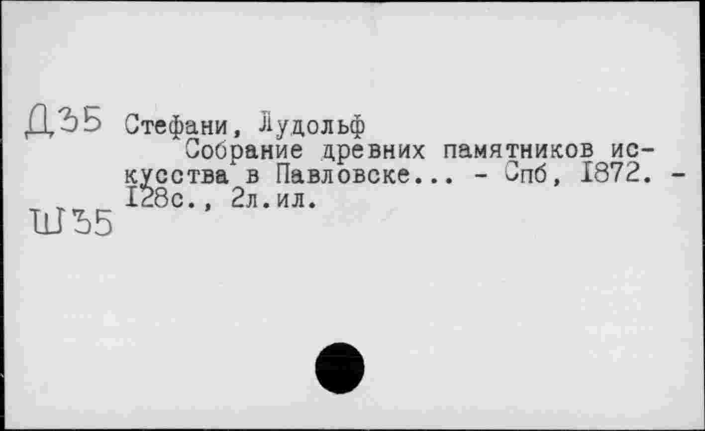 ﻿Д,2>Б
ШЪБ
Стефани, Рудольф
Собрание древних памятников ис кусства в Павловске... - Спб, 1872 І28с., 2л.ил.